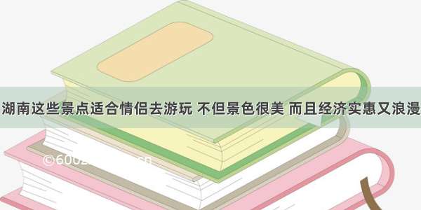 湖南这些景点适合情侣去游玩 不但景色很美 而且经济实惠又浪漫