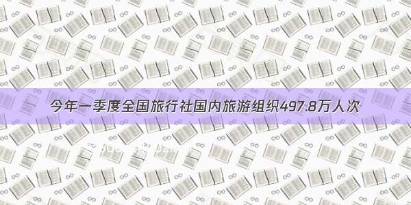 今年一季度全国旅行社国内旅游组织497.8万人次