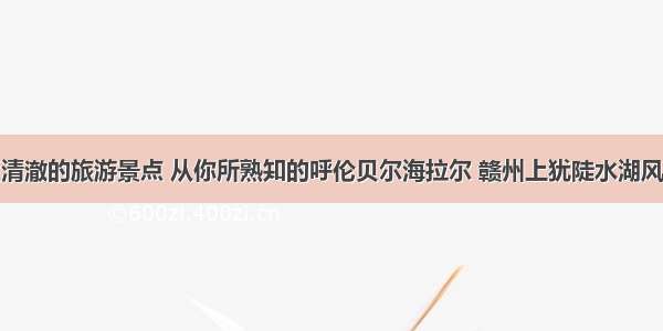 盘点水质清澈的旅游景点 从你所熟知的呼伦贝尔海拉尔 赣州上犹陡水湖风景区谈起