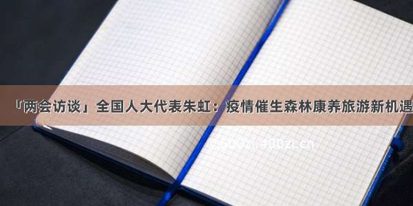 「两会访谈」全国人大代表朱虹：疫情催生森林康养旅游新机遇