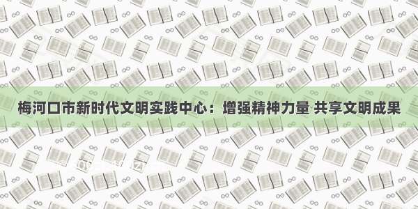 梅河口市新时代文明实践中心：增强精神力量 共享文明成果