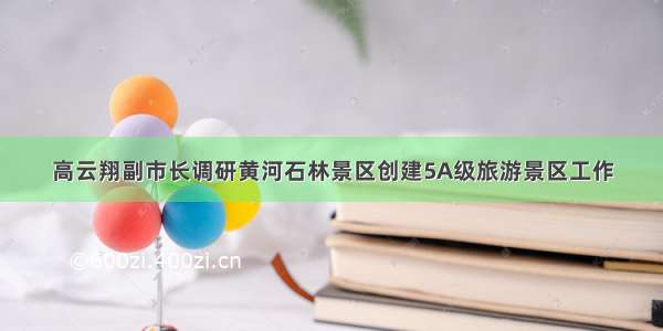 高云翔副市长调研黄河石林景区创建5A级旅游景区工作