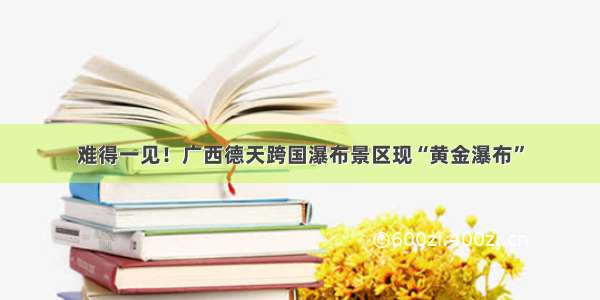 难得一见！广西德天跨国瀑布景区现“黄金瀑布”