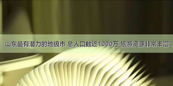 山东最有潜力的地级市 总人口数近1000万 旅游资源非常丰富