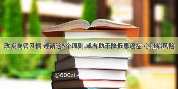 改变晚餐习惯 遵循这5个原则 或有助于降低患癌症 心脏病风险