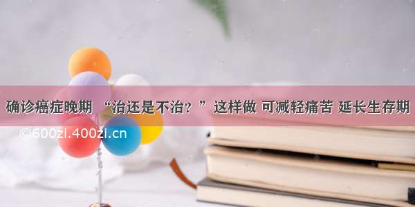 确诊癌症晚期 “治还是不治？”这样做 可减轻痛苦 延长生存期