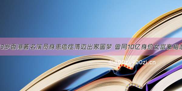 59岁香港著名演员身患癌症清迈出家圆梦 曾同10亿身价女富豪相恋