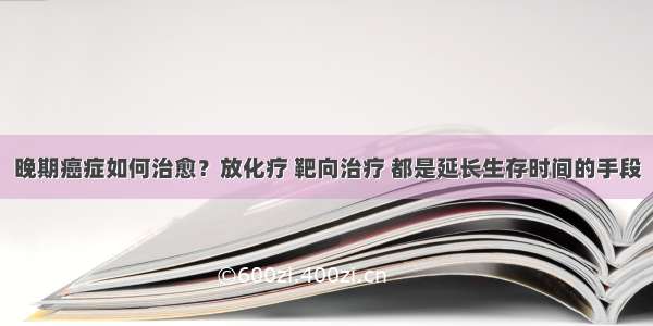 晚期癌症如何治愈？放化疗 靶向治疗 都是延长生存时间的手段