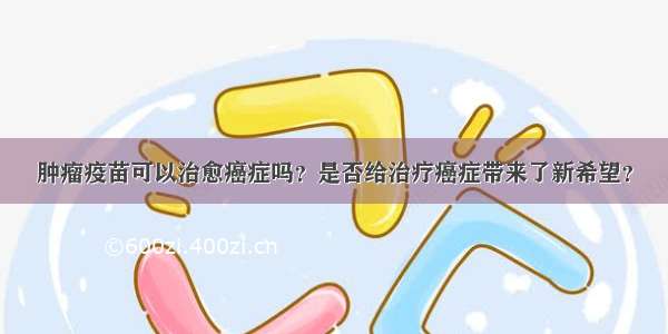 肿瘤疫苗可以治愈癌症吗？是否给治疗癌症带来了新希望？