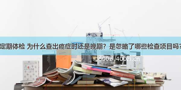 定期体检 为什么查出癌症时还是晚期？是忽略了哪些检查项目吗？