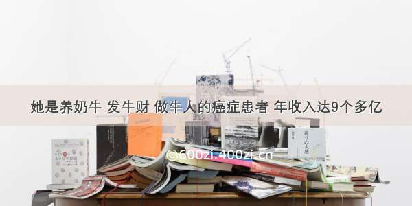 她是养奶牛 发牛财 做牛人的癌症患者 年收入达9个多亿