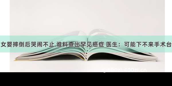 女婴摔倒后哭闹不止 谁料查出罕见癌症 医生：可能下不来手术台