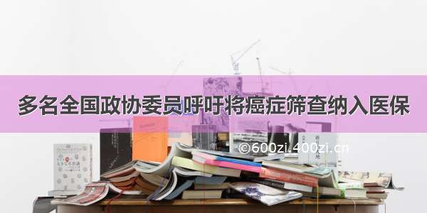 多名全国政协委员呼吁将癌症筛查纳入医保