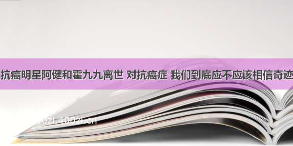 抗癌明星阿健和霍九九离世 对抗癌症 我们到底应不应该相信奇迹