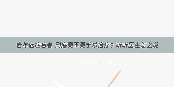 老年癌症患者 到底要不要手术治疗？听听医生怎么说