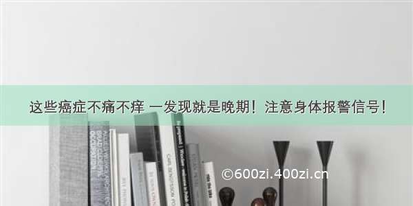 这些癌症不痛不痒 一发现就是晚期！注意身体报警信号！