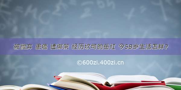 被抛弃 患癌 遭绑架 经历坎坷的岳红 今58岁生活怎样？