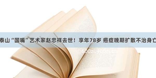 泰山“国嘴”艺术家赵忠祥去世！享年78岁 癌症晚期扩散不治身亡