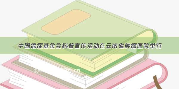 中国癌症基金会科普宣传活动在云南省肿瘤医院举行