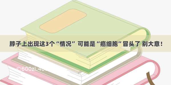 脖子上出现这3个“情况” 可能是“癌细胞”冒头了 别大意！