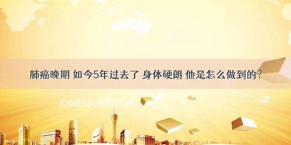 肺癌晚期 如今5年过去了 身体硬朗 他是怎么做到的？