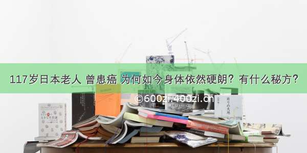 117岁日本老人 曾患癌 为何如今身体依然硬朗？有什么秘方？