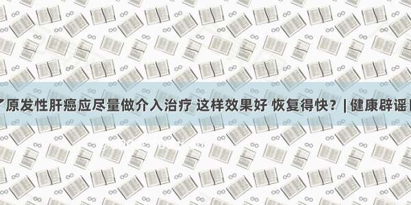 得了原发性肝癌应尽量做介入治疗 这样效果好 恢复得快？| 健康辟谣日历