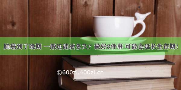 肺癌到了晚期 一般还能活多久？做好3件事 可能会延长生存期！