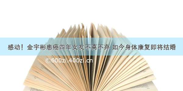 感动！金宇彬患癌四年女友不离不弃 如今身体康复即将结婚