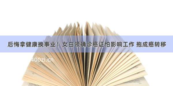 后悔拿健康换事业！女白领确诊癌证怕影响工作 拖成癌转移