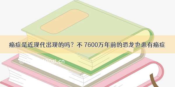 癌症是近现代出现的吗？不 7600万年前的恐龙也患有癌症