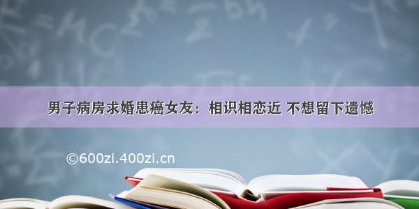 男子病房求婚患癌女友：相识相恋近 不想留下遗憾