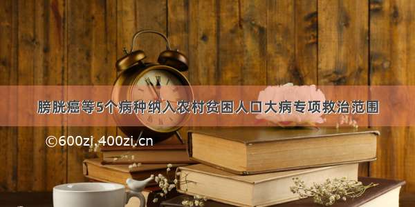 膀胱癌等5个病种纳入农村贫困人口大病专项救治范围