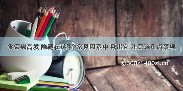 食管癌高发 隐藏在这5个常见因素中 揪出它 注意这几点事项