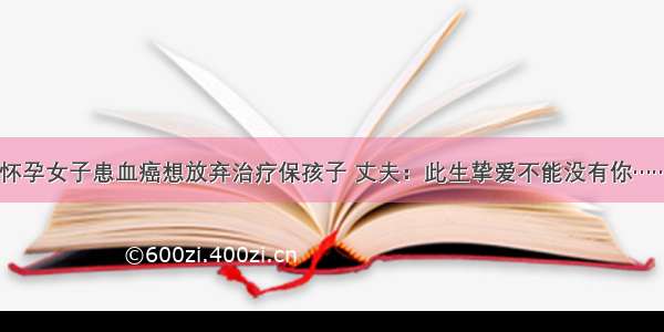 怀孕女子患血癌想放弃治疗保孩子 丈夫：此生挚爱不能没有你……