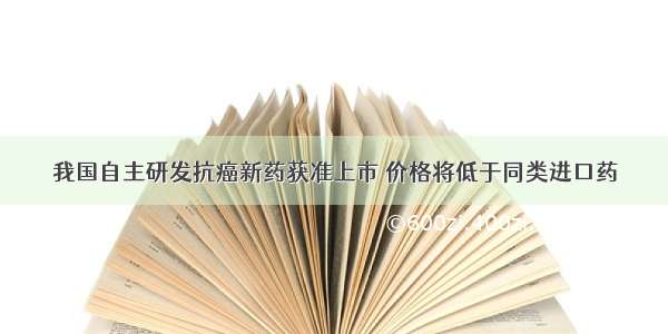 我国自主研发抗癌新药获准上市 价格将低于同类进口药