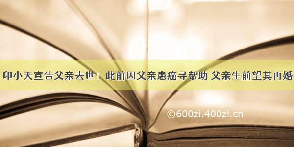 印小天宣告父亲去世！此前因父亲患癌寻帮助 父亲生前望其再婚