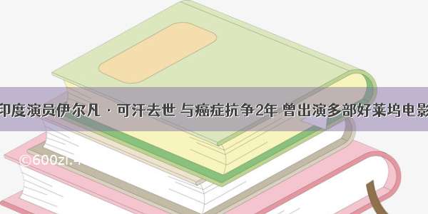 印度演员伊尔凡·可汗去世 与癌症抗争2年 曾出演多部好莱坞电影