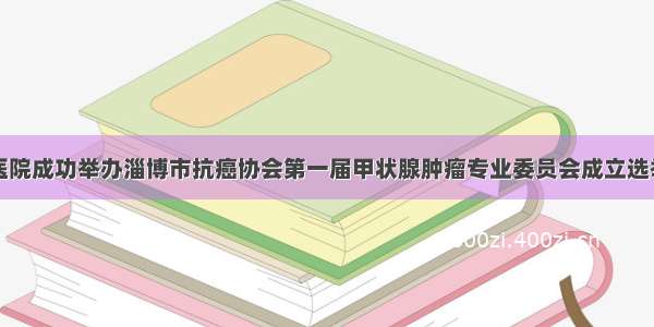 淄博市第一医院成功举办淄博市抗癌协会第一届甲状腺肿瘤专业委员会成立选举大会暨第一