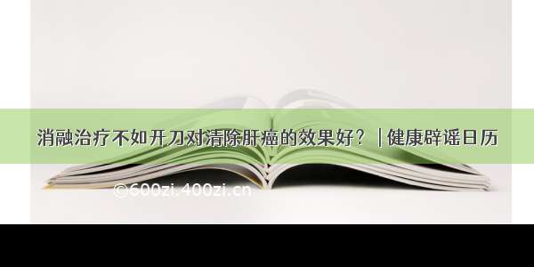 消融治疗不如开刀对清除肝癌的效果好？ | 健康辟谣日历