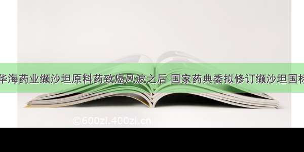 华海药业缬沙坦原料药致癌风波之后 国家药典委拟修订缬沙坦国标