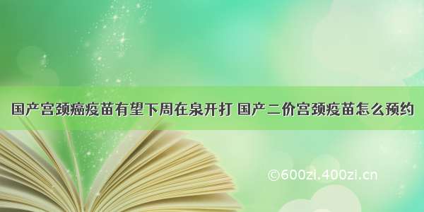 国产宫颈癌疫苗有望下周在泉开打 国产二价宫颈疫苗怎么预约