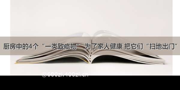 厨房中的4个“一类致癌物” 为了家人健康 把它们“扫地出门”