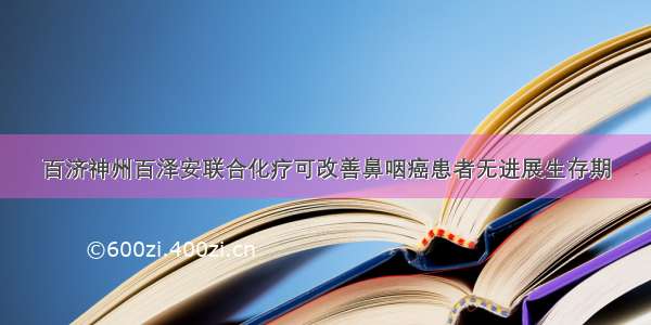 百济神州百泽安联合化疗可改善鼻咽癌患者无进展生存期