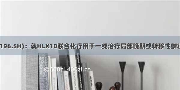 复星医药(600196.SH)：就HLX10联合化疗用于一线治疗局部晚期或转移性鳞状非小细胞肺癌