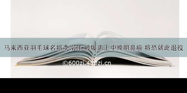 马来西亚羽毛球名将李宗伟 被爆患上中晚期鼻癌 将恐就此退役