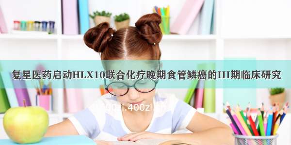 复星医药启动HLX10联合化疗晚期食管鳞癌的III期临床研究