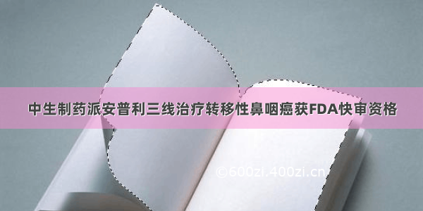 中生制药派安普利三线治疗转移性鼻咽癌获FDA快审资格