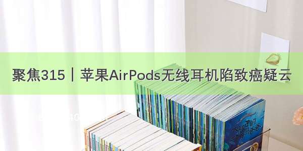 聚焦315｜苹果AirPods无线耳机陷致癌疑云