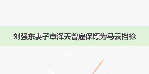 刘强东妻子章泽天曾雇保镖为马云挡枪